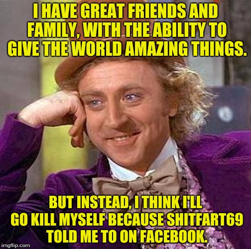 The moral? Don't listen to Shitfart69. | I HAVE GREAT FRIENDS AND FAMILY, WITH THE ABILITY TO GIVE THE WORLD AMAZING THINGS. BUT INSTEAD, I THINK I'LL GO KILL MYSELF BECAUSE SHITFART69 TOLD ME TO ON FACEBOOK. | image tagged in memes,creepy condescending wonka,dank,facebook,funny memes | made w/ Imgflip meme maker