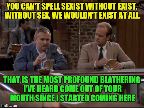 This is why people need to comment and read the comments. A reply i made to one of my memes | YOU CAN'T SPELL SEXIST WITHOUT EXIST. WITHOUT SEX, WE WOULDN'T EXIST AT ALL. THAT IS THE MOST PROFOUND BLATHERING I'VE HEARD COME OUT OF YOUR MOUTH SINCE I STARTED COMING HERE | image tagged in sexist,exist,profound thought,blather,cheers,fraiser crane | made w/ Imgflip meme maker