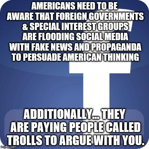 facebook | AMERICANS NEED TO BE AWARE THAT FOREIGN GOVERNMENTS & SPECIAL INTEREST GROUPS ARE FLOODING SOCIAL MEDIA WITH FAKE NEWS AND PROPAGANDA TO PERSUADE AMERICAN THINKING; ADDITIONALLY... THEY ARE PAYING PEOPLE CALLED TROLLS TO ARGUE WITH YOU. | image tagged in facebook | made w/ Imgflip meme maker