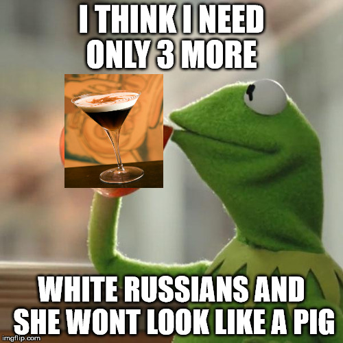 But That's None Of My Business | I THINK I NEED ONLY 3 MORE; WHITE RUSSIANS AND SHE WONT LOOK LIKE A PIG | image tagged in memes,but thats none of my business,kermit the frog | made w/ Imgflip meme maker