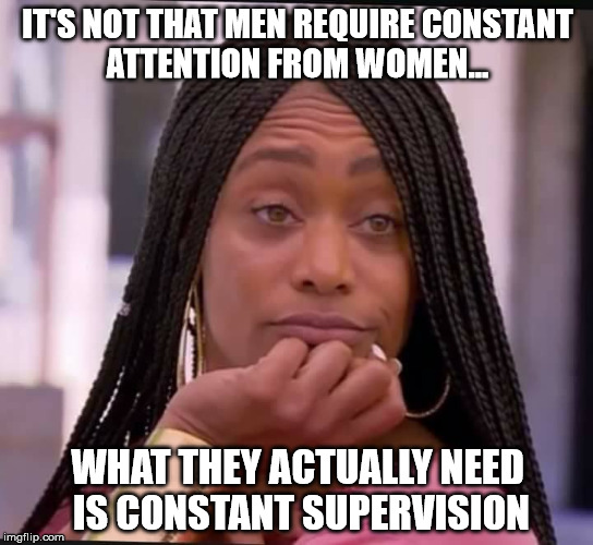 men need supervision | IT'S NOT THAT MEN REQUIRE CONSTANT ATTENTION FROM WOMEN... WHAT THEY ACTUALLY NEED IS CONSTANT SUPERVISION | image tagged in men,supervision,man child,male tears | made w/ Imgflip meme maker