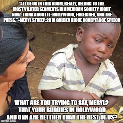 Third World Skeptical Kid Meme | "ALL OF US IN THIS ROOM, REALLY, BELONG TO THE MOST VILIFIED SEGMENTS IN AMERICAN SOCIETY RIGHT NOW. THINK ABOUT IT: HOLLYWOOD, FOREIGNER, AND THE PRESS."
-MERYL STREEP, 2016 GOLDEN GLOBE ACCEPTANCE SPEECH; WHAT ARE YOU TRYING TO SAY, MERYL? THAT YOUR BUDDIES IN HOLLYWOOD AND CNN ARE BETTHER THAN THE REST OF US? | image tagged in memes,third world skeptical kid | made w/ Imgflip meme maker
