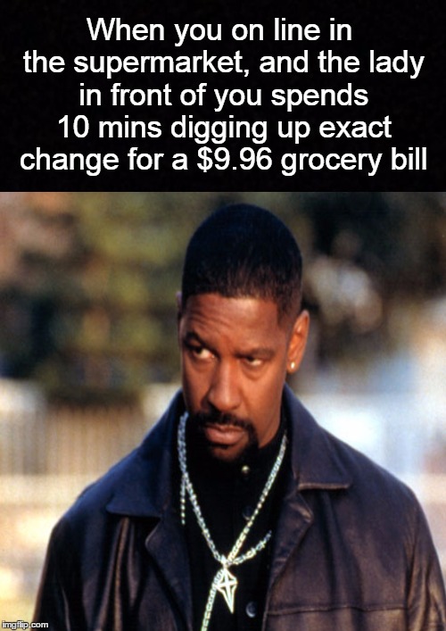 Always! | When you on line in the supermarket, and the lady in front of you spends 10 mins digging up exact change for a $9.96 grocery bill | image tagged in funny memes,supermarket,denzel washington,denzel training day | made w/ Imgflip meme maker