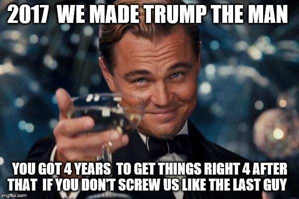 Leonardo Dicaprio Cheers | 2017  WE MADE TRUMP THE MAN; YOU GOT 4 YEARS  TO GET THINGS RIGHT 4 AFTER THAT  IF YOU DON'T SCREW US LIKE THE LAST GUY | image tagged in memes,leonardo dicaprio cheers | made w/ Imgflip meme maker