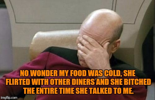Captain Picard Facepalm Meme | NO WONDER MY FOOD WAS COLD, SHE FLIRTED WITH OTHER DINERS AND SHE B**CHED THE ENTIRE TIME SHE TALKED TO ME. | image tagged in memes,captain picard facepalm | made w/ Imgflip meme maker
