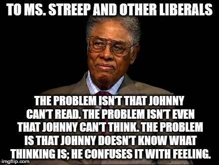 Thomas Sowell | TO MS. STREEP AND OTHER LIBERALS; THE PROBLEM ISN’T THAT JOHNNY CAN’T READ. THE PROBLEM ISN’T EVEN THAT JOHNNY CAN’T THINK. THE PROBLEM IS THAT JOHNNY DOESN’T KNOW WHAT THINKING IS; HE CONFUSES IT WITH FEELING. | image tagged in thomas sowell | made w/ Imgflip meme maker