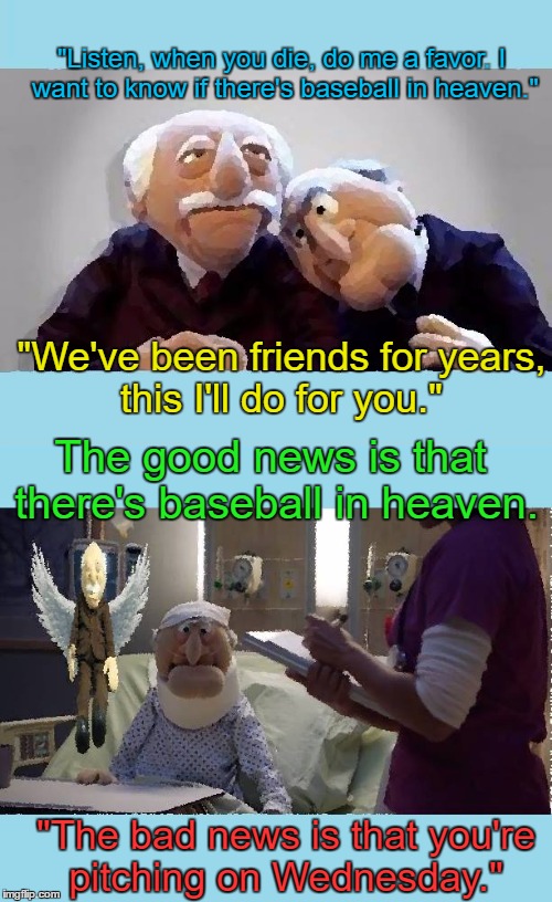 If you die first, do me a favor! | "Listen, when you die, do me a favor. I want to know if there's baseball in heaven."; "We've been friends for years, this I'll do for you."; The good news is that there's baseball in heaven. "The bad news is that you're pitching on Wednesday." | image tagged in funny,statler and waldorf,memes,fun,friendship | made w/ Imgflip meme maker