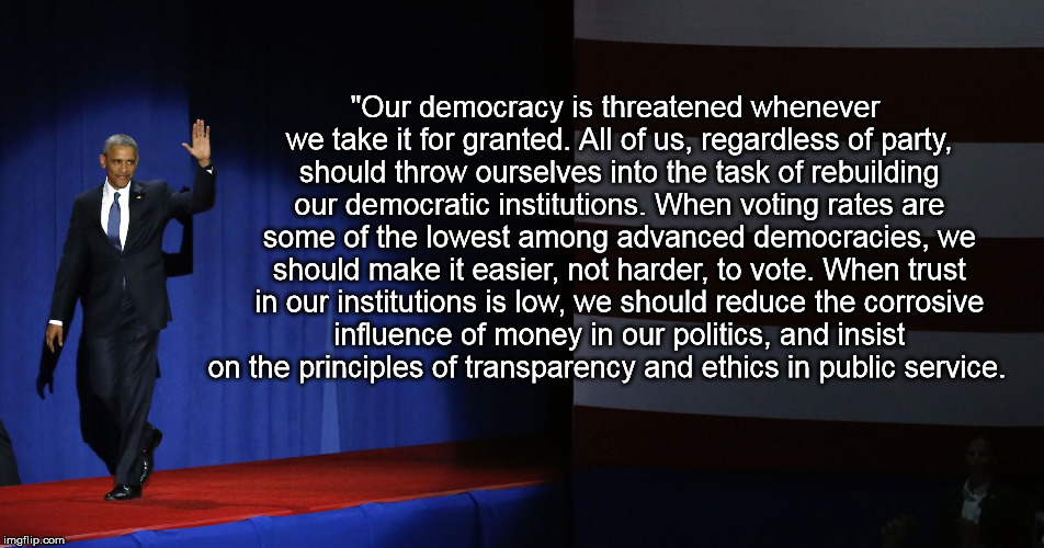 "Our democracy is threatened whenever we take it for granted. All of us, regardless of party, should throw ourselves into the task of rebuilding our democratic institutions. When voting rates are some of the lowest among advanced democracies, we should make it easier, not harder, to vote. When trust in our institutions is low, we should reduce the corrosive influence of money in our politics, and insist on the principles of transparency and ethics in public service. | image tagged in obamagoodbye | made w/ Imgflip meme maker