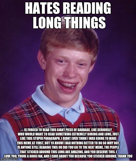 Bad Luck Brian Meme | HATES READING LONG THINGS; IS FORCED TO READ THIS GIANT PIECE OF GARBAGE, LIKE SERIOUSLY WHO WOULD WANT TO READ SOMETHING EXTREMELY BORING AND LONG, JUST LIKE THIS STUPID PARAGRAPH. I DIDNT EVEN THINK I WAS GOING TO MAKE THIS MEME AT FIRST, BUT YA KNOW I HAD NOTHING BETTER TO DO SO WHY NOT. IS ANYONE STILL READING THIS OR DID YOU GO TO THE NEXT MEME, THE PEOPLE THAT STICKED AROUND THIS LONG ARE AMAZING, AND YOU DESERVE THIS, I LOVE YOU, YOURE A GOOD FAN, AND I CARE ABOUT YOU BECAUSE YOU STICKED AROUND, THANK YOU | image tagged in memes,bad luck brian | made w/ Imgflip meme maker