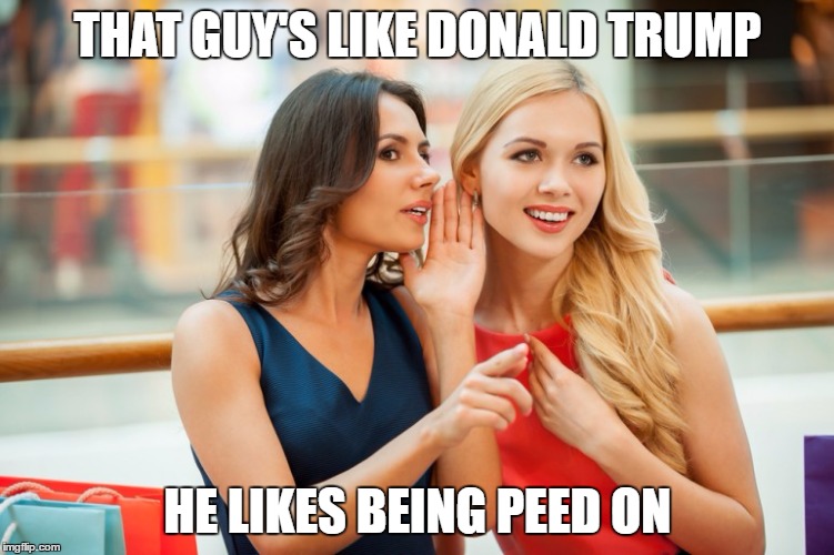 Women Who Love Trump | THAT GUY'S LIKE DONALD TRUMP; HE LIKES BEING PEED ON | image tagged in women gossip,trump,golden showers,gossip,pee,memes | made w/ Imgflip meme maker