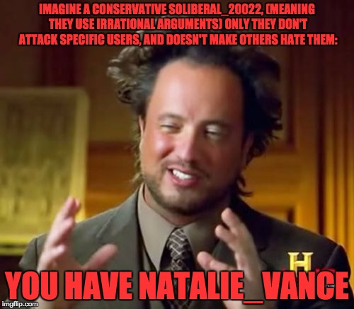 Ancient Aliens Meme | IMAGINE A CONSERVATIVE SOLIBERAL_20022, (MEANING THEY USE IRRATIONAL ARGUMENTS) ONLY THEY DON'T ATTACK SPECIFIC USERS, AND DOESN'T MAKE OTHERS HATE THEM:; YOU HAVE NATALIE_VANCE | image tagged in memes,ancient aliens | made w/ Imgflip meme maker