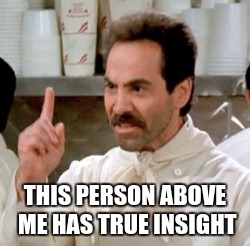 Soup Nazi | THIS PERSON ABOVE ME HAS TRUE INSIGHT | image tagged in soup nazi | made w/ Imgflip meme maker