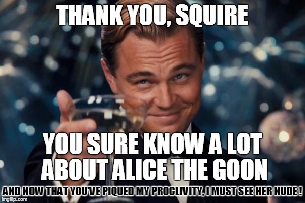 Leonardo Dicaprio Cheers Meme | THANK YOU, SQUIRE YOU SURE KNOW A LOT ABOUT ALICE THE GOON AND NOW THAT YOU'VE PIQUED MY PROCLIVITY, I MUST SEE HER NUDE ! | image tagged in memes,leonardo dicaprio cheers | made w/ Imgflip meme maker