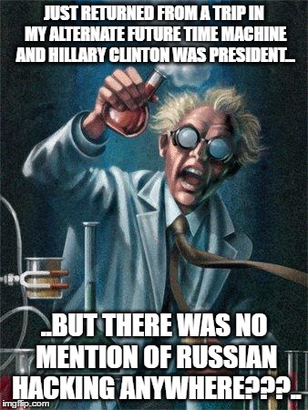 Alternate Future Time Machine - Summing up Reality. | JUST RETURNED FROM A TRIP IN MY ALTERNATE FUTURE TIME MACHINE AND HILLARY CLINTON WAS PRESIDENT... ..BUT THERE WAS NO MENTION OF RUSSIAN HACKING ANYWHERE???.. | image tagged in mad scientist,hillary clinton,donald trump,president 2016 | made w/ Imgflip meme maker
