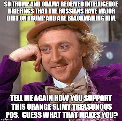 Creepy Condescending Wonka | SO TRUMP AND OBAMA RECEIVED INTELLIGENCE BRIEFINGS THAT THE RUSSIANS HAVE MAJOR DIRT ON TRUMP AND ARE BLACKMAILING HIM. TELL ME AGAIN HOW YOU SUPPORT THIS ORANGE SLIMY TREASONOUS POS.  GUESS WHAT THAT MAKES YOU? | image tagged in memes,creepy condescending wonka | made w/ Imgflip meme maker