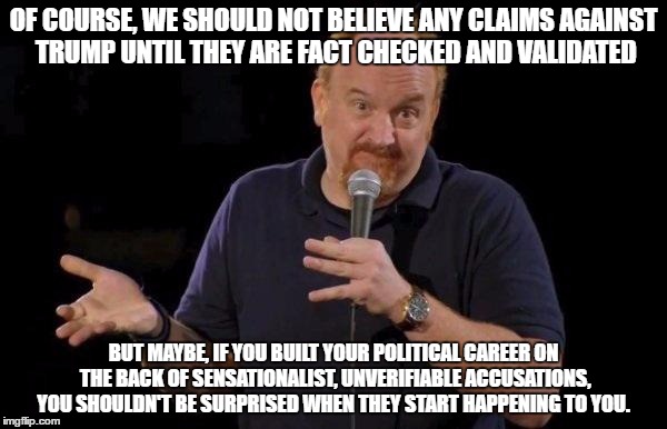 Louis ck but maybe | OF COURSE, WE SHOULD NOT BELIEVE ANY CLAIMS AGAINST TRUMP UNTIL THEY ARE FACT CHECKED AND VALIDATED; BUT MAYBE, IF YOU BUILT YOUR POLITICAL CAREER ON THE BACK OF SENSATIONALIST, UNVERIFIABLE ACCUSATIONS, YOU SHOULDN'T BE SURPRISED WHEN THEY START HAPPENING TO YOU. | image tagged in louis ck but maybe | made w/ Imgflip meme maker