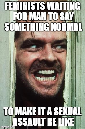 Here's Johnny Meme | FEMINISTS WAITING FOR MAN TO SAY SOMETHING NORMAL; TO MAKE IT A SEXUAL ASSAULT BE LIKE | image tagged in memes,heres johnny | made w/ Imgflip meme maker