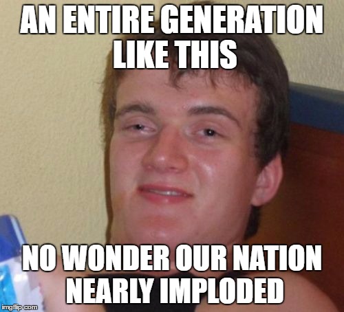 10 Guy | AN ENTIRE GENERATION LIKE THIS; NO WONDER OUR NATION NEARLY IMPLODED | image tagged in memes,10 guy | made w/ Imgflip meme maker