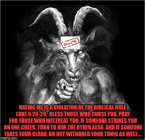 Satan speaks!!! | HATING ME IS A VIOLATION OF THE BIBLICAL RULE LUKE 6:28-29;  BLESS THOSE WHO CURSE YOU, PRAY FOR THOSE WHO MISTREAT YOU. IF SOMEONE STRIKES YOU ON ONE CHEEK, TURN TO HIM THE OTHER ALSO. AND IF SOMEONE TAKES YOUR CLOAK, DO NOT WITHHOLD YOUR TUNIC AS WELL.… | image tagged in satan speaks,and then the devil said,satan,the devil | made w/ Imgflip meme maker