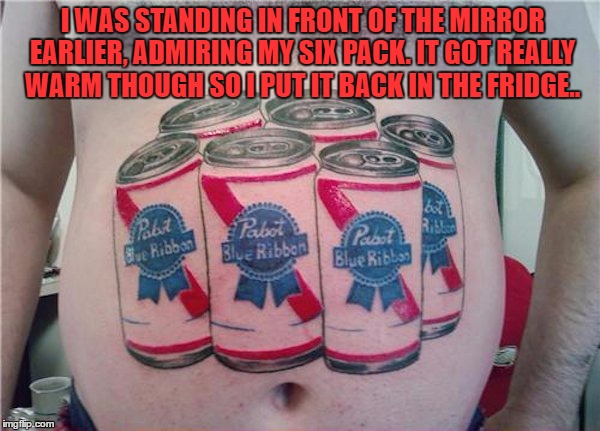 I WAS STANDING IN FRONT OF THE MIRROR EARLIER, ADMIRING MY SIX PACK. IT GOT REALLY WARM THOUGH SO I PUT IT BACK IN THE FRIDGE.. | image tagged in sixpack,beer,fat,out of shape,funny,funny memes | made w/ Imgflip meme maker