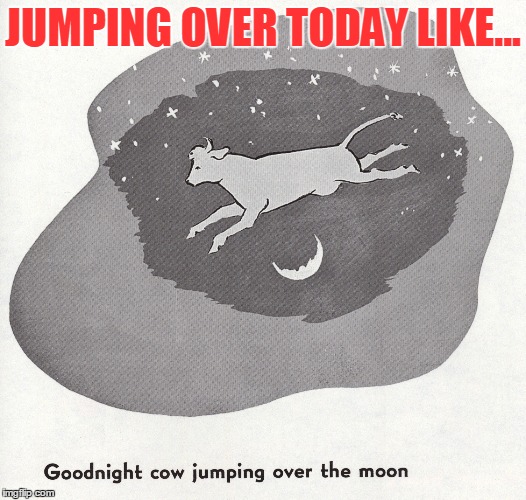 Cow jumping over the moon | JUMPING OVER TODAY LIKE... | image tagged in cow jumping over the moon | made w/ Imgflip meme maker