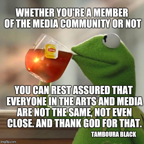 But That's None Of My Business Meme | WHETHER YOU'RE A MEMBER OF THE MEDIA COMMUNITY OR NOT; YOU CAN REST ASSURED THAT EVERYONE IN THE ARTS AND MEDIA ARE NOT THE SAME, NOT EVEN CLOSE. AND THANK GOD FOR THAT. TAMBOURA BLACK | image tagged in memes,but thats none of my business,kermit the frog | made w/ Imgflip meme maker