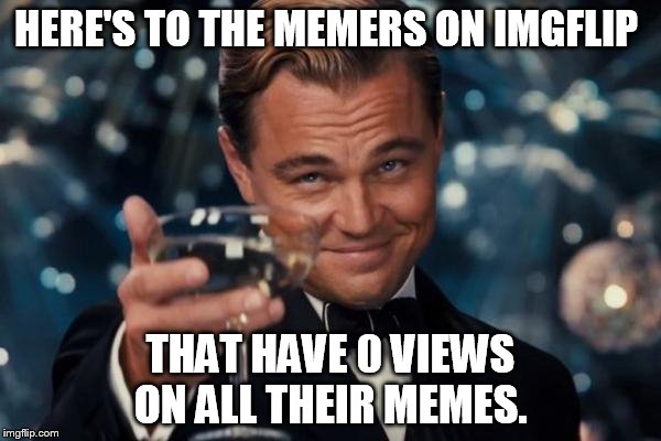 Remember, we all used to be them! | HERE'S TO THE MEMERS ON IMGFLIP; THAT HAVE 0 VIEWS ON ALL THEIR MEMES. | image tagged in memes,leonardo dicaprio cheers | made w/ Imgflip meme maker