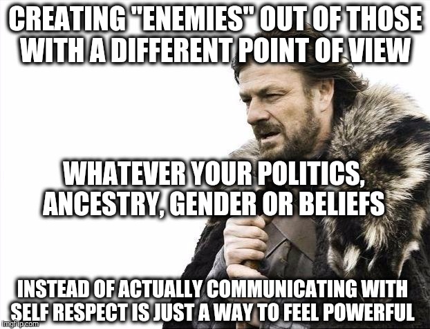 Brace Yourselves X is Coming | CREATING "ENEMIES" OUT OF THOSE WITH A DIFFERENT POINT OF VIEW; WHATEVER YOUR POLITICS, ANCESTRY, GENDER OR BELIEFS; INSTEAD OF ACTUALLY COMMUNICATING WITH SELF RESPECT IS JUST A WAY TO FEEL POWERFUL | image tagged in memes,brace yourselves x is coming | made w/ Imgflip meme maker