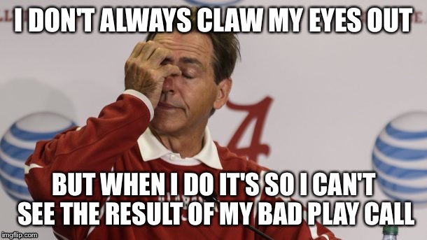 It's all in how you process it |  I DON'T ALWAYS CLAW MY EYES OUT; BUT WHEN I DO IT'S SO I CAN'T SEE THE RESULT OF MY BAD PLAY CALL | image tagged in nick saban,saban,alabama football | made w/ Imgflip meme maker