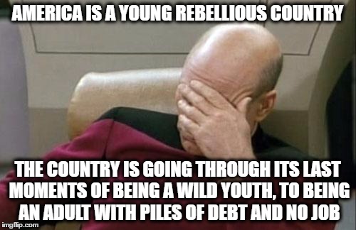 Captain Picard Facepalm Meme | AMERICA IS A YOUNG REBELLIOUS COUNTRY THE COUNTRY IS GOING THROUGH ITS LAST MOMENTS OF BEING A WILD YOUTH, TO BEING AN ADULT WITH PILES OF D | image tagged in memes,captain picard facepalm | made w/ Imgflip meme maker