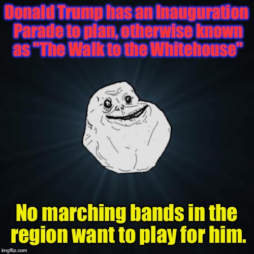 This Is Actually True. And Hi-larious!  | Donald Trump has an Inauguration Parade to plan, otherwise known as "The Walk to the Whitehouse"; No marching bands in the region want to play for him. | image tagged in memes,forever alone,trump,epic fail | made w/ Imgflip meme maker