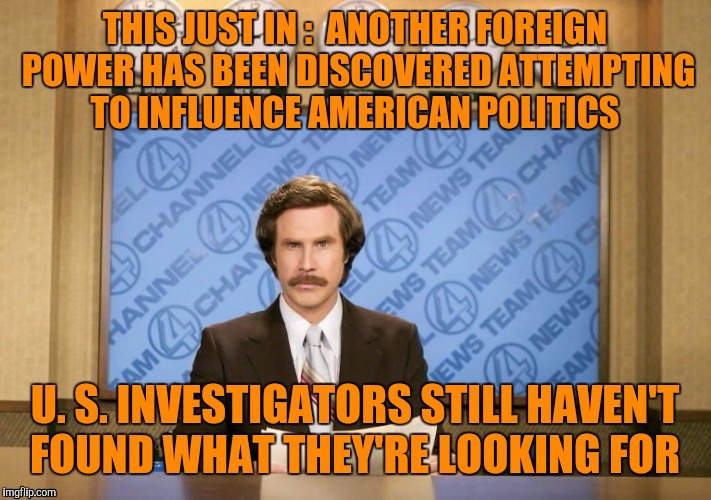 Bono, Edge, not you too! | THIS JUST IN :  ANOTHER FOREIGN POWER HAS BEEN DISCOVERED ATTEMPTING TO INFLUENCE AMERICAN POLITICS; U. S. INVESTIGATORS STILL HAVEN'T FOUND WHAT THEY'RE LOOKING FOR | image tagged in u2,ron burgundy | made w/ Imgflip meme maker