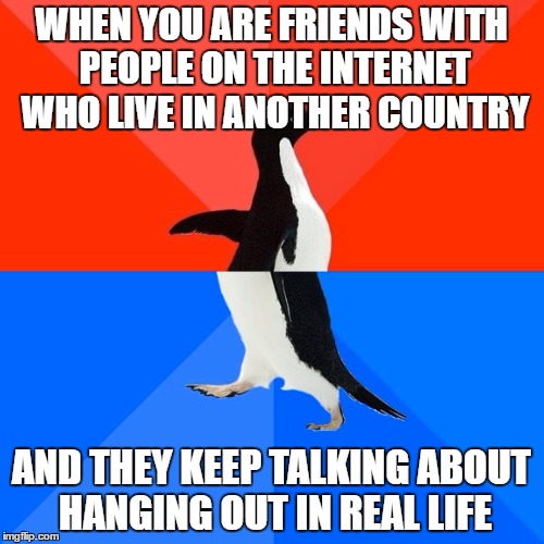 Socially Awesome Awkward Penguin Meme | WHEN YOU ARE FRIENDS WITH PEOPLE ON THE INTERNET WHO LIVE IN ANOTHER COUNTRY AND THEY KEEP TALKING ABOUT HANGING OUT IN REAL LIFE | image tagged in memes,socially awesome awkward penguin | made w/ Imgflip meme maker