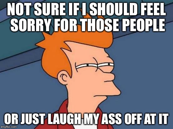Futurama Fry Meme | NOT SURE IF I SHOULD FEEL SORRY FOR THOSE PEOPLE; OR JUST LAUGH MY ASS OFF AT IT | image tagged in memes,futurama fry | made w/ Imgflip meme maker