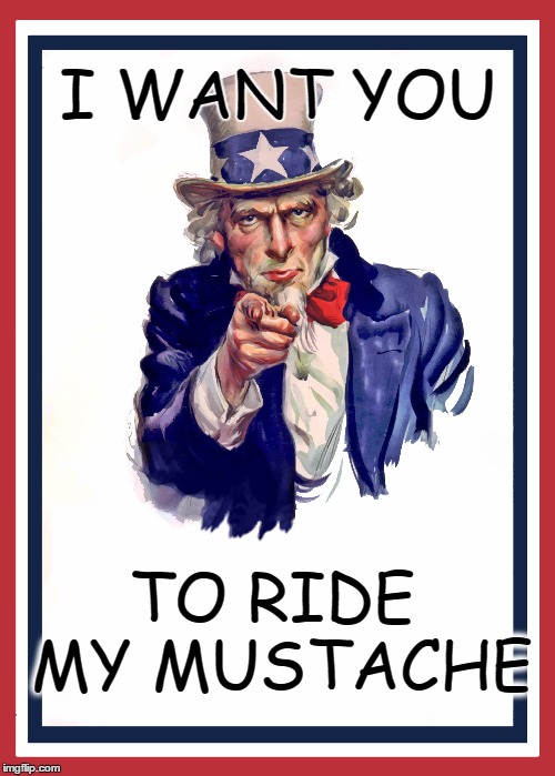 I wany YOU to ride my mustache | I WANT YOU; TO RIDE MY MUSTACHE | image tagged in mustache riding,ride my mustache,ride mustache,i want you,unscle sam | made w/ Imgflip meme maker