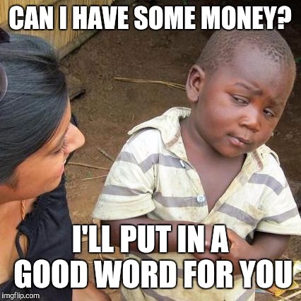 Third World Skeptical Kid Meme | CAN I HAVE SOME MONEY? I'LL PUT IN A GOOD WORD FOR YOU | image tagged in memes,third world skeptical kid | made w/ Imgflip meme maker