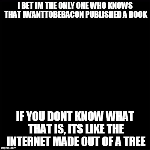 all black |  I BET IM THE ONLY ONE WHO KNOWS THAT IWANTTOBEBACON PUBLISHED A BOOK; IF YOU DONT KNOW WHAT THAT IS, ITS LIKE THE INTERNET MADE OUT OF A TREE | image tagged in all black | made w/ Imgflip meme maker