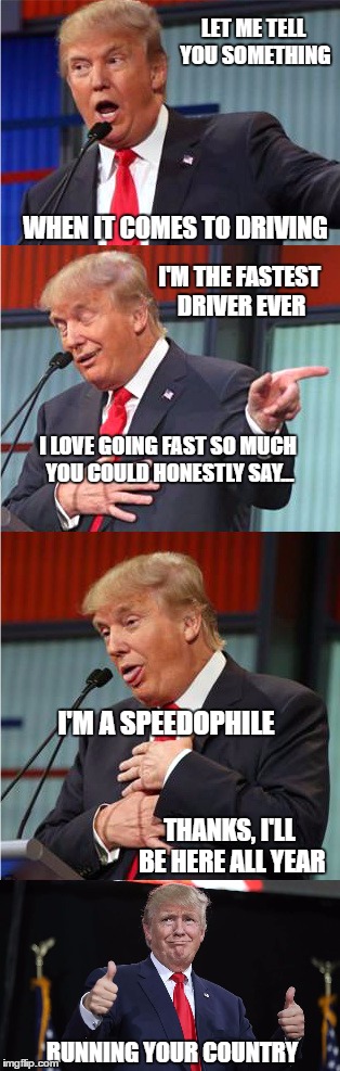 Bringing down the (white) house | LET ME TELL YOU SOMETHING; WHEN IT COMES TO DRIVING; I'M THE FASTEST DRIVER EVER; I LOVE GOING FAST SO MUCH YOU COULD HONESTLY SAY... I'M A SPEEDOPHILE; THANKS, I'LL BE HERE ALL YEAR; RUNNING YOUR COUNTRY | image tagged in memes,bad pun trump,bad pun,political meme,original meme,donald trump | made w/ Imgflip meme maker