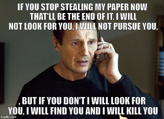I Will Find You And I Will Kill You | IF YOU STOP STEALING MY PAPER NOW THAT'LL BE THE END OF IT. I WILL NOT LOOK FOR YOU, I WILL NOT PURSUE YOU, , BUT IF YOU DON'T I WILL LOOK FOR YOU, I WILL FIND YOU AND I WILL KILL YOU | image tagged in i will find you and i will kill you | made w/ Imgflip meme maker