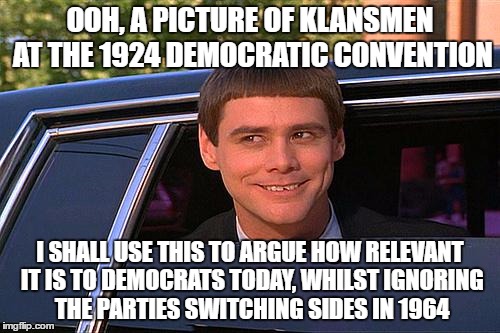 Republicans Be Like | OOH, A PICTURE OF KLANSMEN AT THE 1924 DEMOCRATIC CONVENTION; I SHALL USE THIS TO ARGUE HOW RELEVANT IT IS TO DEMOCRATS TODAY, WHILST IGNORING THE PARTIES SWITCHING SIDES IN 1964 | image tagged in cool and stupid,republicans be like,democrats,kkk,racist,libertarian | made w/ Imgflip meme maker