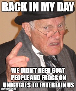 Back In My Day Meme | BACK IN MY DAY; WE DIDN'T NEED GOAT PEOPLE AND FROGS ON UNICYCLES TO ENTERTAIN US | image tagged in memes,back in my day | made w/ Imgflip meme maker