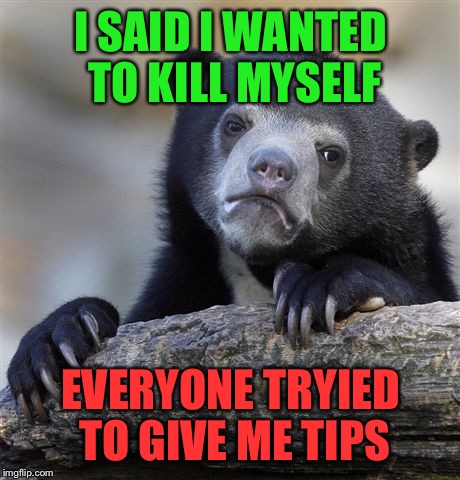 Confession Bear | I SAID I WANTED TO KILL MYSELF; EVERYONE TRYIED TO GIVE ME TIPS | image tagged in memes,confession bear | made w/ Imgflip meme maker