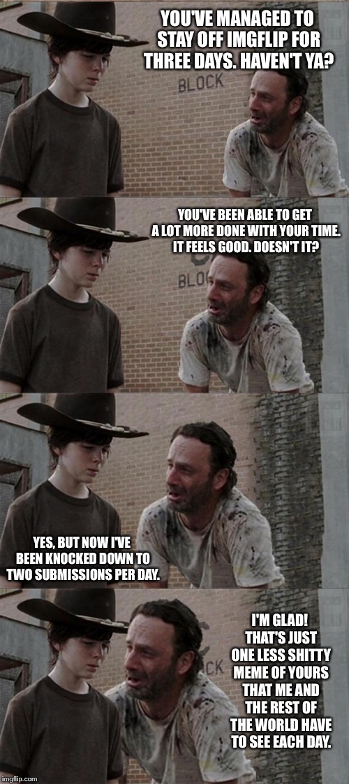 Weaning off the addiction. | YOU'VE MANAGED TO STAY OFF IMGFLIP FOR THREE DAYS. HAVEN'T YA? YOU'VE BEEN ABLE TO GET A LOT MORE DONE WITH YOUR TIME. IT FEELS GOOD. DOESN'T IT? YES, BUT NOW I'VE BEEN KNOCKED DOWN TO TWO SUBMISSIONS PER DAY. I'M GLAD! THAT'S JUST ONE LESS SHITTY MEME OF YOURS THAT ME AND THE REST OF THE WORLD HAVE TO SEE EACH DAY. | image tagged in memes,rick and carl long | made w/ Imgflip meme maker
