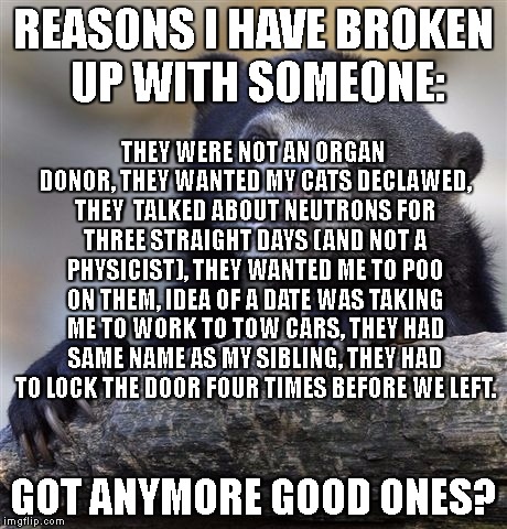 Confession Bear | REASONS I HAVE BROKEN UP WITH SOMEONE:; THEY WERE NOT AN ORGAN DONOR, THEY WANTED MY CATS DECLAWED, THEY  TALKED ABOUT NEUTRONS FOR THREE STRAIGHT DAYS (AND NOT A PHYSICIST), THEY WANTED ME TO POO ON THEM, IDEA OF A DATE WAS TAKING ME TO WORK TO TOW CARS, THEY HAD SAME NAME AS MY SIBLING, THEY HAD TO LOCK THE DOOR FOUR TIMES BEFORE WE LEFT. GOT ANYMORE GOOD ONES? | image tagged in memes,confession bear | made w/ Imgflip meme maker