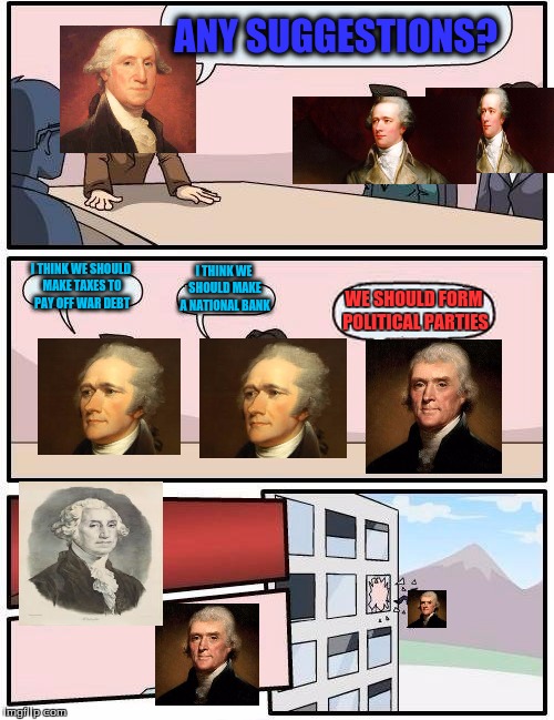 Boardroom Meeting Suggestion | ANY SUGGESTIONS? I THINK WE SHOULD MAKE A NATIONAL BANK; I THINK WE SHOULD MAKE TAXES TO PAY OFF WAR DEBT; WE SHOULD FORM POLITICAL PARTIES | image tagged in memes,boardroom meeting suggestion | made w/ Imgflip meme maker