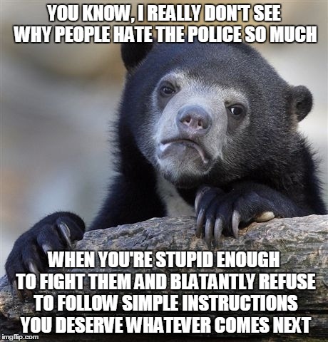 Confession Bear | YOU KNOW, I REALLY DON'T SEE WHY PEOPLE HATE THE POLICE SO MUCH; WHEN YOU'RE STUPID ENOUGH TO FIGHT THEM AND BLATANTLY REFUSE TO FOLLOW SIMPLE INSTRUCTIONS YOU DESERVE WHATEVER COMES NEXT | image tagged in memes,confession bear | made w/ Imgflip meme maker