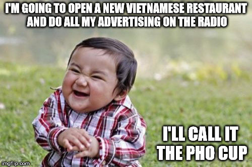 Anyone want some soup? | I'M GOING TO OPEN A NEW VIETNAMESE RESTAURANT AND DO ALL MY ADVERTISING ON THE RADIO; I'LL CALL IT THE PHO CUP | image tagged in memes,evil toddler,pho,advertising | made w/ Imgflip meme maker