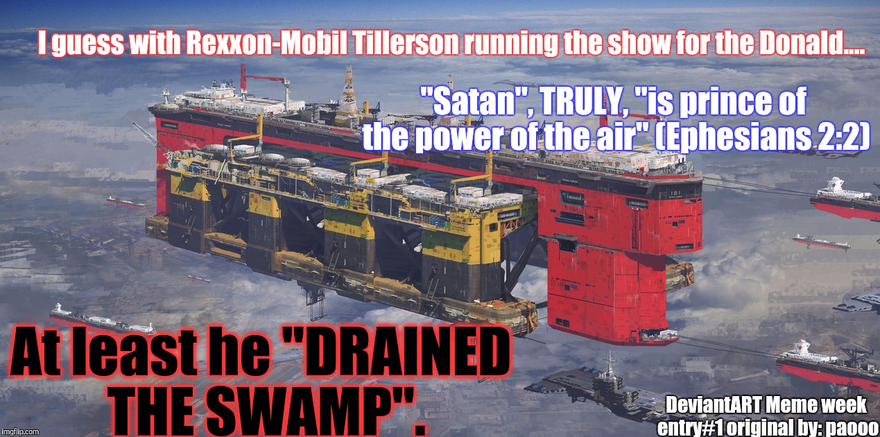 At least He Drained The SWAMP.
DeviantART Meme week sub #1 original by: paooo | I guess with Rexxon-Mobil Tillerson running the show for the Donald.... "Satan", TRULY, "is prince of the power of the air" (Ephesians 2:2); At least he "DRAINED THE SWAMP". DeviantART Meme week entry#1 original by: paooo | image tagged in deviantart week,no spoilers,big oil,snake oil,political trump card,memes | made w/ Imgflip meme maker