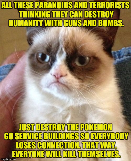 Or alternative, you could rid all Walmarts of Nutella, or play Justin Beiber hits on repeat worldwide. | ALL THESE PARANOIDS AND TERRORISTS THINKING THEY CAN DESTROY HUMANITY WITH GUNS AND BOMBS. JUST DESTROY THE POKEMON GO SERVICE BUILDINGS SO EVERYBODY LOSES CONNECTION. THAT WAY, EVERYONE WILL KILL THEMSELVES. | image tagged in memes,grumpy cat,pokemon go,dank memes,funny memes | made w/ Imgflip meme maker