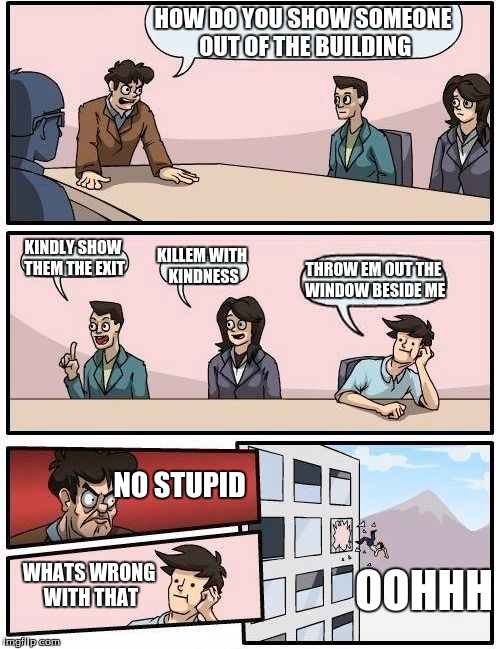 Boardroom Meeting Suggestion Meme | HOW DO YOU SHOW SOMEONE OUT OF THE BUILDING; KINDLY SHOW THEM THE EXIT; KILLEM WITH KINDNESS; THROW EM OUT THE WINDOW BESIDE ME; NO STUPID; WHATS WRONG WITH THAT; OOHHH | image tagged in memes,boardroom meeting suggestion | made w/ Imgflip meme maker